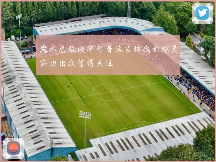 魔术总裁谈字母哥流言称我们球员实力出众值得关注